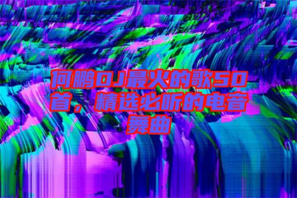 何鵬DJ最火的歌50首，精選必聽的電音舞曲