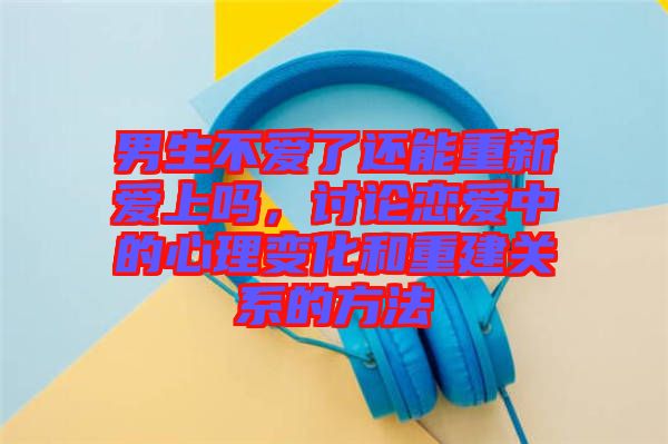 男生不愛了還能重新愛上嗎，討論戀愛中的心理變化和重建關(guān)系的方法
