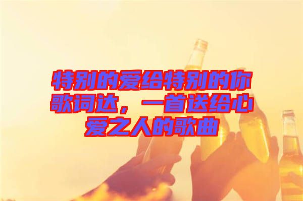 特別的愛給特別的你歌詞達(dá)，一首送給心愛之人的歌曲