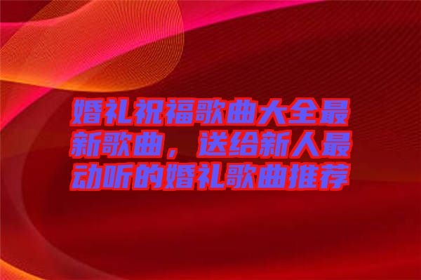 婚禮祝福歌曲大全最新歌曲，送給新人最動(dòng)聽的婚禮歌曲推薦