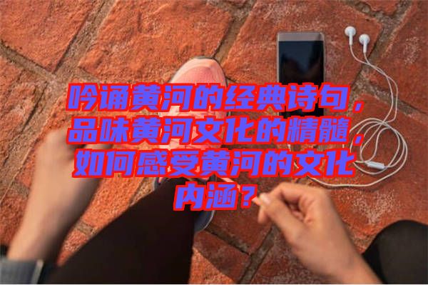 吟誦黃河的經(jīng)典詩(shī)句，品味黃河文化的精髓，如何感受黃河的文化內(nèi)涵？