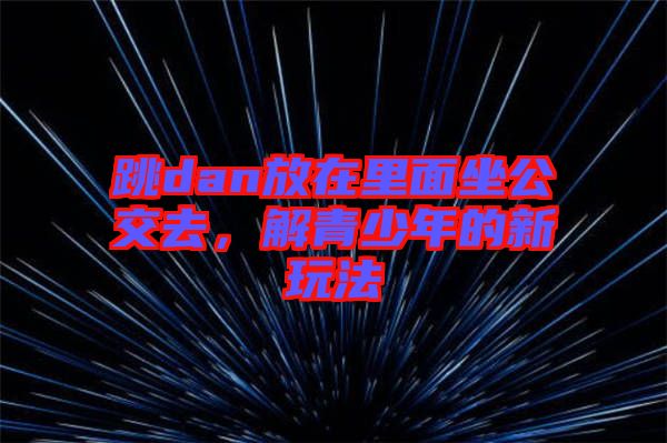 跳dan放在里面坐公交去，解青少年的新玩法
