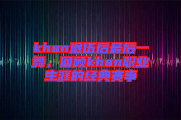 khan退伍后最后一舞，回顧khan職業(yè)生涯的經(jīng)典賽事