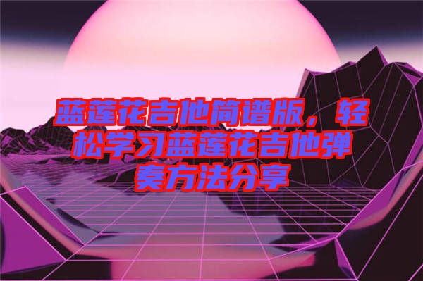 藍(lán)蓮花吉他簡(jiǎn)譜版，輕松學(xué)習(xí)藍(lán)蓮花吉他彈奏方法分享