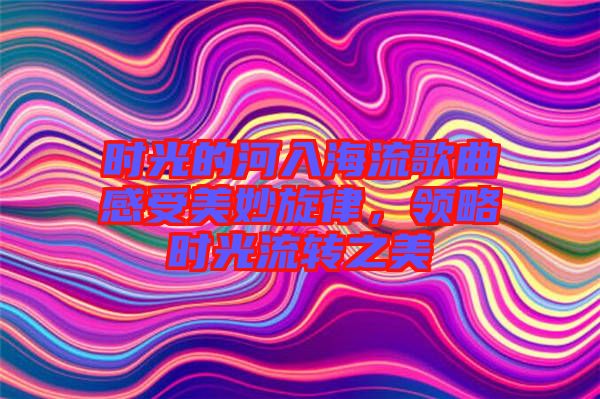 時光的河入海流歌曲感受美妙旋律，領(lǐng)略時光流轉(zhuǎn)之美