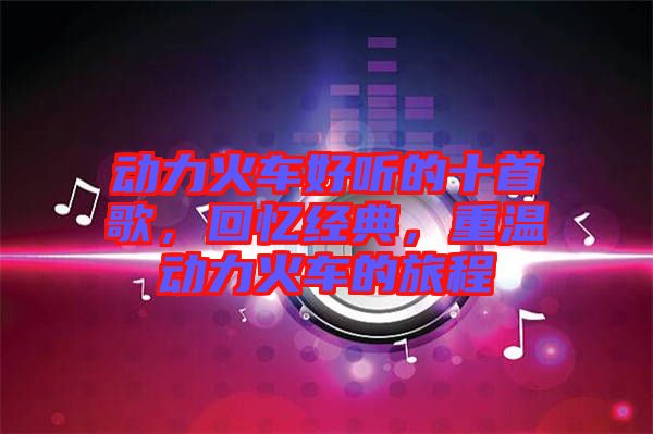 動(dòng)力火車好聽(tīng)的十首歌，回憶經(jīng)典，重溫動(dòng)力火車的旅程