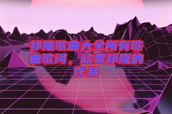 祁隆歌曲大全所有歌曲歌詞，欣賞祁隆的作品