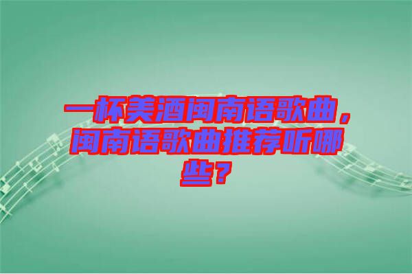 一杯美酒閩南語歌曲，閩南語歌曲推薦聽哪些？