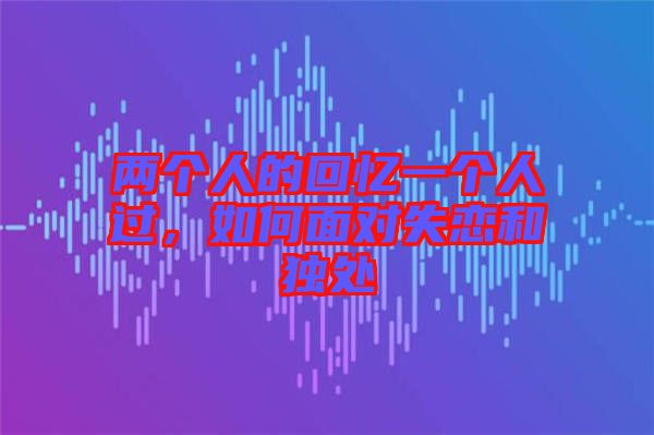 兩個人的回憶一個人過，如何面對失戀和獨(dú)處