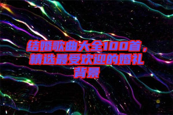 結婚歌曲大全100首，精選最受歡迎的婚禮背景