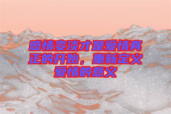 感情變淡才是愛情真正的開始，重新定義愛情的意義