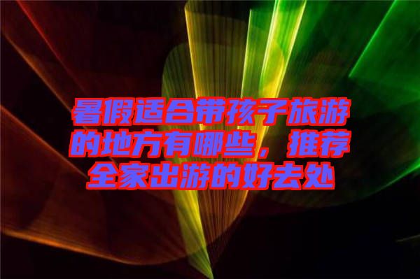 暑假適合帶孩子旅游的地方有哪些，推薦全家出游的好去處