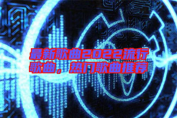 最新歌曲2022流行歌曲，熱門歌曲推薦