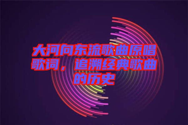 大河向東流歌曲原唱歌詞，追溯經典歌曲的歷史