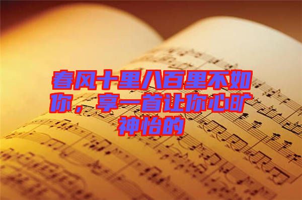 春風(fēng)十里八百里不如你，享一首讓你心曠神怡的