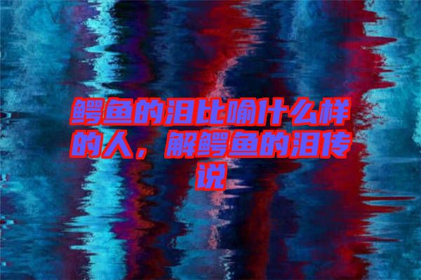 鱷魚的淚比喻什么樣的人，解鱷魚的淚傳說