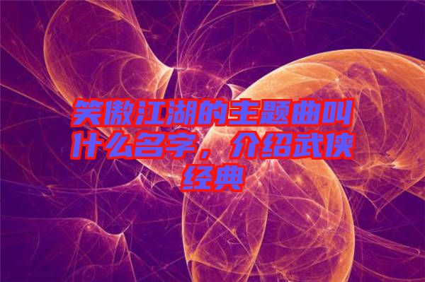 笑傲江湖的主題曲叫什么名字，介紹武俠經(jīng)典