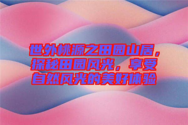 世外桃源之田園山居，探秘田園風光，享受自然風光的美好體驗