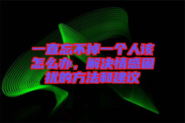 一直忘不掉一個人該怎么辦，解決情感困擾的方法和建議
