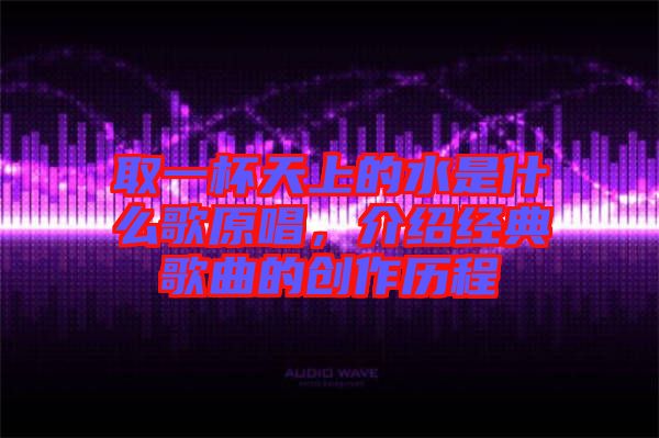 取一杯天上的水是什么歌原唱，介紹經(jīng)典歌曲的創(chuàng)作歷程
