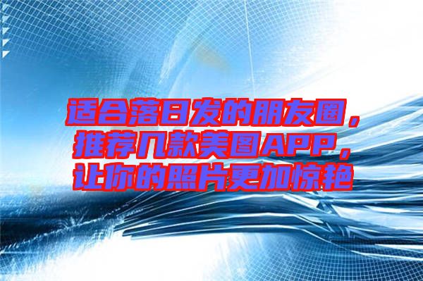 適合落日發(fā)的朋友圈，推薦幾款美圖APP，讓你的照片更加驚艷