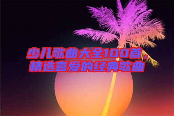少兒歌曲大全100首，精選喜愛(ài)的經(jīng)典歌曲