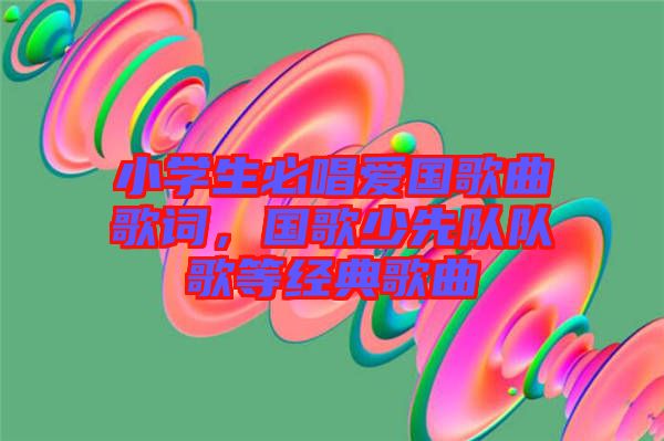 小學生必唱愛國歌曲歌詞，國歌少先隊隊歌等經典歌曲