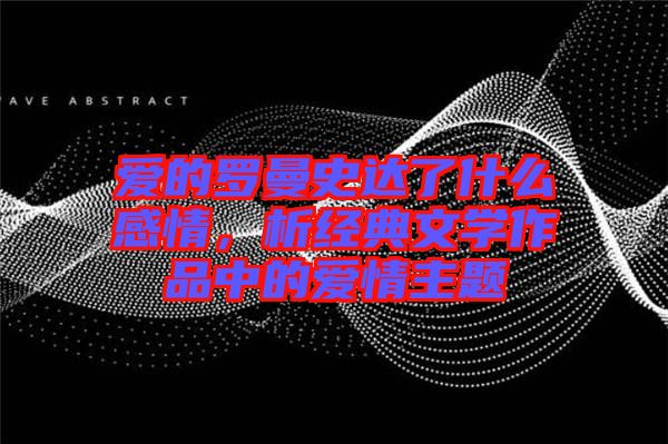 愛的羅曼史達(dá)了什么感情，析經(jīng)典文學(xué)作品中的愛情主題