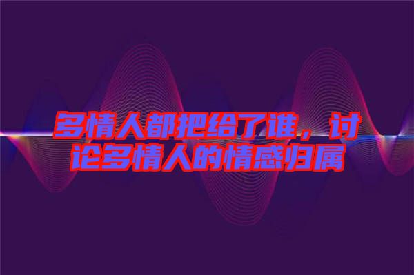 多情人都把給了誰，討論多情人的情感歸屬