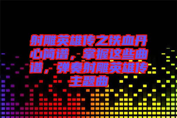 射雕英雄傳之鐵血丹心簡譜，掌握這些曲譜，彈奏射雕英雄傳主題曲