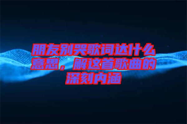 朋友別哭歌詞達(dá)什么意思，解這首歌曲的深刻內(nèi)涵