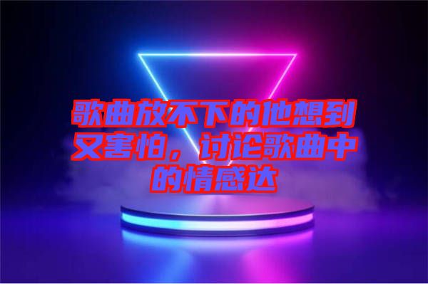 歌曲放不下的他想到又害怕，討論歌曲中的情感達(dá)