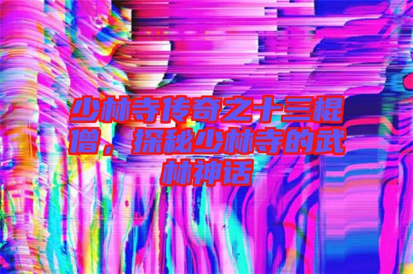 少林寺傳奇之十三棍僧，探秘少林寺的武林神話