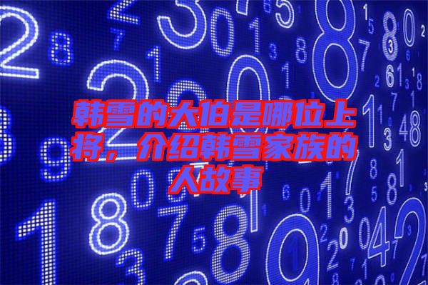 韓雪的大伯是哪位上將，介紹韓雪家族的人故事