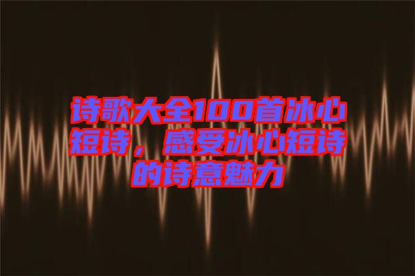 詩歌大全100首冰心短詩，感受冰心短詩的詩意魅力