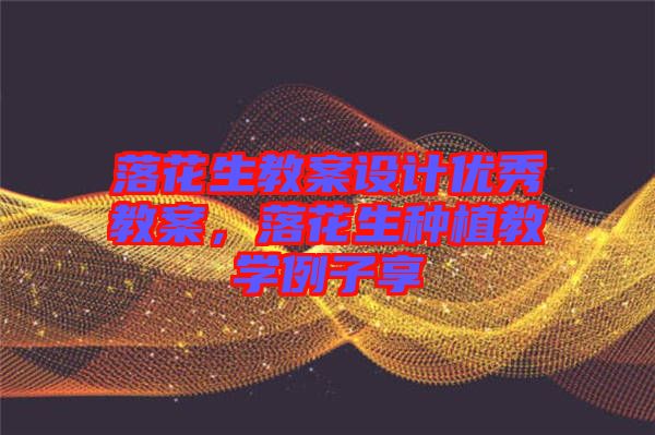 落花生教案設計優(yōu)秀教案，落花生種植教學例子享