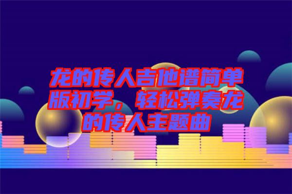 龍的傳人吉他譜簡單版初學(xué)，輕松彈奏龍的傳人主題曲