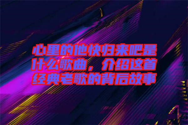 心里的他快歸來(lái)吧是什么歌曲，介紹這首經(jīng)典老歌的背后故事