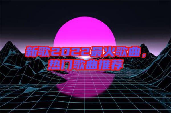 新歌2022最火歌曲，熱門歌曲推薦