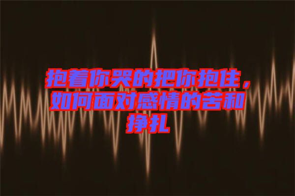 抱著你哭的把你抱住，如何面對感情的苦和掙扎
