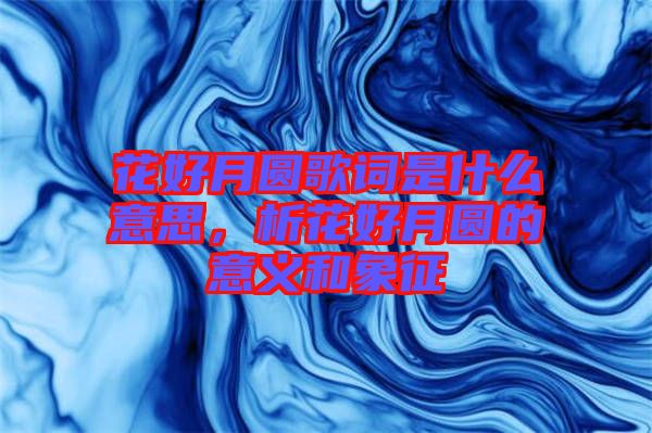 花好月圓歌詞是什么意思，析花好月圓的意義和象征