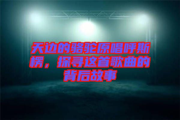 天邊的駱駝原唱呼斯楞，探尋這首歌曲的背后故事