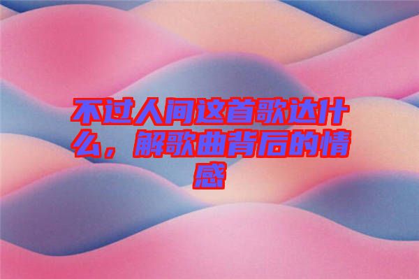 不過(guò)人間這首歌達(dá)什么，解歌曲背后的情感