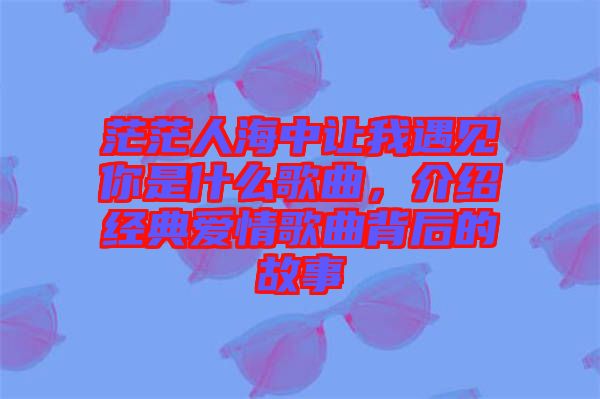 茫茫人海中讓我遇見你是什么歌曲，介紹經(jīng)典愛情歌曲背后的故事