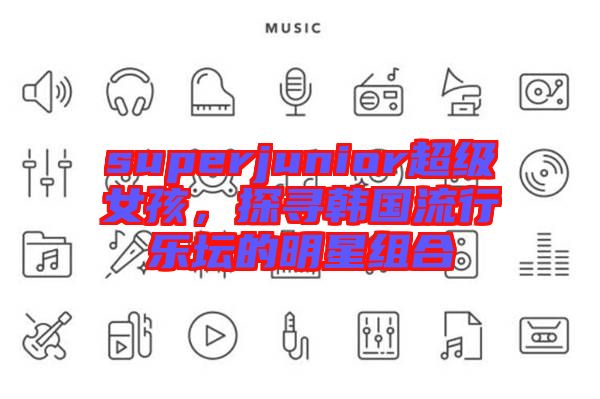 superjunior超級女孩，探尋韓國流行樂壇的明星組合