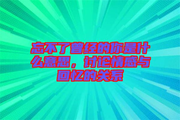 忘不了曾經(jīng)的你是什么意思，討論情感與回憶的關系