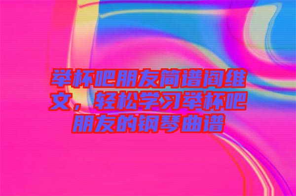 舉杯吧朋友簡(jiǎn)譜閻維文，輕松學(xué)習(xí)舉杯吧朋友的鋼琴曲譜