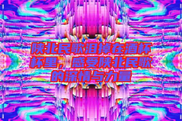 陜北民歌淚掉在酒杯杯里，感受陜北民歌的深情與力量