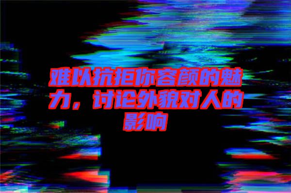 難以抗拒你容顏的魅力，討論外貌對人的影響