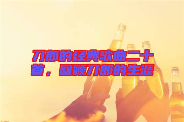 刀郎的經(jīng)典歌曲二十首，回顧刀郎的生涯